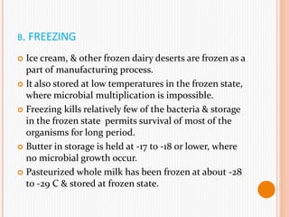 B. FREEZING
 Ice cream, & other frozen dairy deserts are frozen as a
part of manufacturing process.
 It also stored at low temperatures in the frozen state,
where microbial multiplication is impossible.
 Freezing kills relatively few of the bacteria & storage
in the frozen state permits survival of most of the
organisms for long period.
 Butter in storage is held at -17 to -18 or lower, where
no microbial growth occur.
 Pasteurized whole milk has been frozen at about -28
to -29 C & stored at frozen state.
 