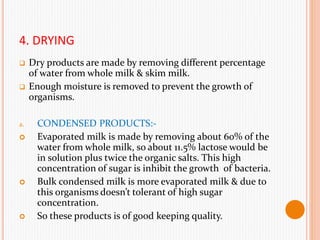 4. DRYING
 Dry products are made by removing different percentage
of water from whole milk & skim milk.
 Enough moisture is removed to prevent the growth of
organisms.
a. CONDENSED PRODUCTS:-
 Evaporated milk is made by removing about 60% of the
water from whole milk, so about 11.5% lactose would be
in solution plus twice the organic salts. This high
concentration of sugar is inhibit the growth of bacteria.
 Bulk condensed milk is more evaporated milk & due to
this organisms doesn’t tolerant of high sugar
concentration.
 So these products is of good keeping quality.
 