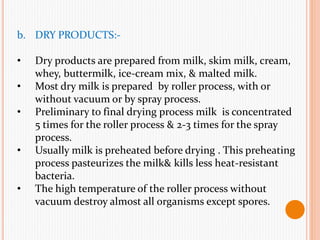 b. DRY PRODUCTS:-
• Dry products are prepared from milk, skim milk, cream,
whey, buttermilk, ice-cream mix, & malted milk.
• Most dry milk is prepared by roller process, with or
without vacuum or by spray process.
• Preliminary to final drying process milk is concentrated
5 times for the roller process & 2-3 times for the spray
process.
• Usually milk is preheated before drying . This preheating
process pasteurizes the milk& kills less heat-resistant
bacteria.
• The high temperature of the roller process without
vacuum destroy almost all organisms except spores.
 