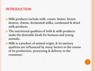 INTRODUCTION
 Milk products include milk, cream, butter, frozen
deserts, cheese, fermented milks, condensed & dried
milk products.
 The nutritional qualities of milk & milk products
make the desirable foods for humans and young
animals.
 Milk is a product of animal origin, & its sanitary
qualities are influenced by many factors in the course
of its production, processing & delivery to the
consumer.
 