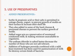 5. USE OF PRESERVATIVES
1. ADDED PRESERVATIVES:-
 Sorbic & propionic acid or their salts is permitted in
cottage cheese, yogurt, to prevent growth of molds on
their surface & increase their shell life
 They also added in some of the hard cheeses &
processed cheeses to prevent the surface growth of
molds.
 Added sugar acts as a preservative of sweetened
condensed milk; & making moisture unavailable to
organisms.
 The sodium chloride in salted butter decrease the
number of those who are not salt tolerant.
 Addition of hydrogen peroxide combined with a mild
heat treatment has been used for pasteurization of milk
for destroy certain kinds of bacteria.
 