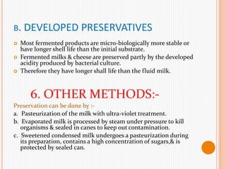 B. DEVELOPED PRESERVATIVES
 Most fermented products are micro-biologically more stable or
have longer shell life than the initial substrate.
 Fermented milks & cheese are preserved partly by the developed
acidity produced by bacterial culture.
 Therefore they have longer shall life than the fluid milk.
6. OTHER METHODS:-
Preservation can be done by :-
a. Pasteurization of the milk with ultra-violet treatment.
b. Evaporated milk is processed by steam under pressure to kill
organisms & sealed in canes to keep out contamination.
c. Sweetened condensed milk undergoes a pasteurization during
its preparation, contains a high concentration of sugars,& is
protected by sealed can.
 