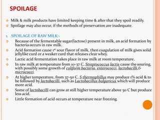 SPOILAGE
 Milk & milk products have limited keeping time & after that they spoil readily.
 Spoilage may also occur, if the methods of preservation are inadequate.
1. .SPOILAGE OF RAW MILK:-
 Because of the fermentable sugar(lactose) present in milk, an acid formation by
bacteria occurs in raw milk.
 Acid formation cause 1st sour flavor of milk, then coagulation of milk gives solid
jellylike curd or a weaker curd that releases clear whey.
 Lactic acid fermentation takes place in raw milk at room temperature.
 In raw milk at temperature from 10-37 C, Streptococcus lactis cause the souring,
with possibly some growth of coliform bacteria, enterococci, lactobacilli,&
micrococci.
 At higher temperature, from 37-50 C, S thermophillus may produce 1% acid & to
be followed by lactobacilli, such as Lactobacillus bulgaricus which will produce
more acid.
 Some of lactobacilli can grow at still higher temperature above 50 C but produce
less acid.
 Little formation of acid occurs at temperature near freezing.
 