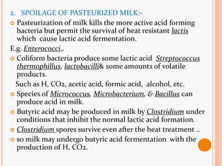 2. SPOILAGE OF PASTEURIZED MILK:-
 Pasteurization of milk kills the more active acid forming
bacteria but permit the survival of heat resistant lactis
which cause lactic acid fermentation.
E.g. Enterococci,.
 Coliform bacteria produce some lactic acid Streptococcus
thermophillus, lactobacilli& some amounts of volatile
products.
Such as H, CO2, acetic acid, formic acid, alcohol, etc.
 Species of Micrococcus, Microbacterium, & Bacillus can
produce acid in milk.
 Butyric acid may be produced in milk by Clostridium under
conditions that inhibit the normal lactic acid formation.
 Clostridium spores survive even after the heat treatment ..
 so milk may undergo butyric acid fermentation with the
production of H, CO2.
 