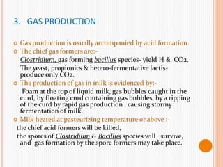 3. GAS PRODUCTION
 Gas production is usually accompanied by acid formation.
 The chief gas formers are:-
Clostridium, gas forming bacillus species- yield H & CO2.
The yeast, propionics & hetero-fermentative lactis-
produce only CO2.
 The production of gas in milk is evidenced by:-
Foam at the top of liquid milk, gas bubbles caught in the
curd, by floating curd containing gas bubbles, by a ripping
of the curd by rapid gas production , causing stormy
fermentation of milk.
 Milk heated at pasteurizing temperature or above :-
the chief acid formers will be killed,
the spores of Clostridium & Bacillus species will survive,
and gas formation by the spore formers may take place.
 