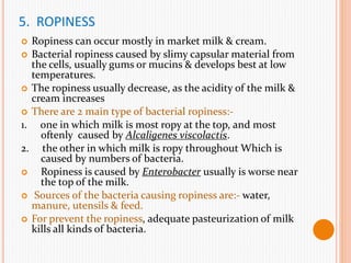 5. ROPINESS
 Ropiness can occur mostly in market milk & cream.
 Bacterial ropiness caused by slimy capsular material from
the cells, usually gums or mucins & develops best at low
temperatures.
 The ropiness usually decrease, as the acidity of the milk &
cream increases
 There are 2 main type of bacterial ropiness:-
1. one in which milk is most ropy at the top, and most
oftenly caused by Alcaligenes viscolactis.
2. the other in which milk is ropy throughout Which is
caused by numbers of bacteria.
 Ropiness is caused by Enterobacter usually is worse near
the top of the milk.
 Sources of the bacteria causing ropiness are:- water,
manure, utensils & feed.
 For prevent the ropiness, adequate pasteurization of milk
kills all kinds of bacteria.
 