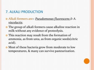 7. ALKALI PRODUCTION
 Alkali formers are:- Pseudomonas fluorescens & A.
viscolactis.
 The group of alkali formers cause alkaline reaction in
milk without any evidence of proteolysis.
 This reaction may result from the formation of
ammonia, as from urea, as from organic seeds(citric
acid).
 Most of these bacteria grow from moderate to low
temperatures, & many can survive pasteurization.
 