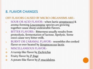 8. FLAVOR CHANGES
OFF FLAVORS CAUSED BY MICRO-ORGANISMS ARE:-
1. SOUR OR ACID FLAVOR:- when lactic streptococci &
aroma-forming Leuconostoc species are growing
together cause sharp undesirable flavors.
2. BITTER FLAVORS:- Bitterness usually results from
proteolysis, fermentation of lactose, lipolysis. Some
cocci cause very bitter milk.
3. BURNT OR CARAMAL FLAVOR:- resembles the cooked
flavor or over heated by Streptococcus lactis.
4. MISCELLANEOUS FLAVOR:-
 A turnip like flavor by Eschrichia
 Fruity flavor by P. fragi
 A potato like flavor by P. mucidolens.
 
