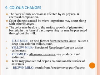 9. COLOUR CHANGES
 The color of milk or cream is affected by its physical &
chemical composition.
 Color changes caused by micro-organisms may occur along
with other changes .
 The color may be due to the surface growth of pigmented
bacteria in the form of a scump or ring or may be presented
throughout the milk.
1. BLUE MILK:- an acid former Streptococcus lactis causes a
deep blue color in milk culture.
2. YELLOW MILK:- Species of Flavobacterium can causes
yellowness.
3. RED MILK:- Micrococcus roseus may produce a red
sediment,
 Yeast may produce red or pink colonies on the surface of
sour milk
4. BROWN MILK:- result from Pseudomonas putrifaciens.
 