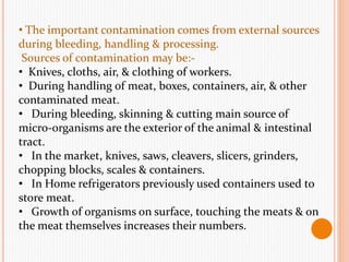 • The important contamination comes from external sources
during bleeding, handling & processing.
Sources of contamination may be:-
• Knives, cloths, air, & clothing of workers.
• During handling of meat, boxes, containers, air, & other
contaminated meat.
• During bleeding, skinning & cutting main source of
micro-organisms are the exterior of the animal & intestinal
tract.
• In the market, knives, saws, cleavers, slicers, grinders,
chopping blocks, scales & containers.
• In Home refrigerators previously used containers used to
store meat.
• Growth of organisms on surface, touching the meats & on
the meat themselves increases their numbers.
 