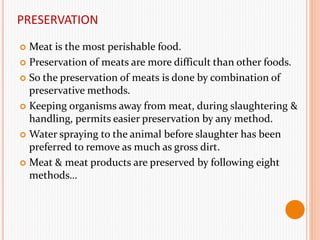 PRESERVATION
 Meat is the most perishable food.
 Preservation of meats are more difficult than other foods.
 So the preservation of meats is done by combination of
preservative methods.
 Keeping organisms away from meat, during slaughtering &
handling, permits easier preservation by any method.
 Water spraying to the animal before slaughter has been
preferred to remove as much as gross dirt.
 Meat & meat products are preserved by following eight
methods…
 