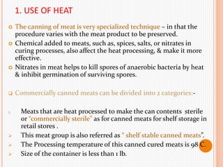 1. USE OF HEAT
 The canning of meat is very specialized technique – in that the
procedure varies with the meat product to be preserved.
 Chemical added to meats, such as, spices, salts, or nitrates in
curing processes, also affect the heat processing, & make it more
effective.
 Nitrates in meat helps to kill spores of anaerobic bacteria by heat
& inhibit germination of surviving spores.
 Commercially canned meats can be divided into 2 categories:-
1. Meats that are heat processed to make the can contents sterile
or “commercially sterile” as for canned meats for shelf storage in
retail stores .
 This meat group is also referred as “ shelf stable canned meats”.
 The Processing temperature of this canned cured meats is 98 C.
 Size of the container is less than 1 lb.
 