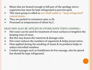 2. Meats that are heated enough to kill part of the spoilage micro-
organisms but must be kept refrigerated to prevent spoil.
 This meat group is called as non-shelf stable or “ keep refrigerated”
canned meats.
 They are packed in containers upto 22 lb.
 Processed at temperatures of about 65 C.
HEAT MAY ALSO BE APPLIED IN OTHER WAYS THEN CANNING:-
 Hot water can be used for treatment of meat surfaces to lengthen the
keeping time of meat..
 But this may lessen the nutrients & damage color.
 Hot water reduces the numbers of organisms & helps preservation.
 Heat applied during the smoking of meats & its products helps to
reduce microbial numbers
 Cooked sausages such as frankfurters & liver sausage, also be spiced
but should be kept refrigerated.
 