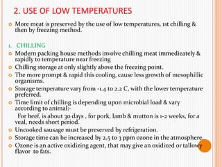 2. USE OF LOW TEMPERATURES
 More meat is preserved by the use of low temperatures, 1st chilling &
then by freezing method.
1. CHILLING
 Modern packing house methods involve chilling meat immedieately &
rapidly to temperature near freezing
 Chilling storage at only slightly above the freezing point.
 The more prompt & rapid this cooling, cause less growth of mesophillic
organisms.
 Storage temperature vary from -1.4 to 2.2 C, with the lower temperature
preferred.
 Time limit of chilling is depending upon microbial load & vary
according to animal:-
For beef, is about 30 days , for pork, lamb & mutton is 1-2 weeks, for a
veal, needs short period.
 Uncooked sausage must be preserved by refrigeration.
 Storage time can be increased by 2.5 to 3 ppm ozone in the atmosphere.
 Ozone is an active oxidizing agent, that may give an oxidized or tallowy
flavor to fats.
 