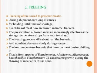 2. FREEZING
 Freezing often is used to preserve meats:-
 during shipment over long distances,
 for holding until times of shortage,
 quantities of meat now are frozen in home freezers.
 The preservation of frozen meats is increasingly effective as the
storage temperature drops from -12.2 to -28.9 C.
 The freezing process kills about half the bacteria..
 And numbers decrease slowly during storage.
 The low temperature bacteria that grow on meat during chilling
:-
 That is from species of Pseudomonas, Alcaligenes, Micrococcus,
Lactobacillus, Flavobaterium , & can resume growth during the
thawing of meat after this is done.
 
