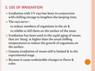 3. USE OF IRRADIATION
 Irradiation with UV rays has been in conjunction
with chilling storage to lengthen the keeping time.
 The rays serve:-
to reduce numbers of organisms in the air &
to inhibit or kill them on the surface of the meat.
 Irradiation has been used in the rapid aging of meats,
that are ‘hung’ at higher than the usual chilling
temperatures to reduce the growth of organisms on
the surface.
 Gamma irradiation of meats still is limited & in the
experimental stage.
 Because it cause undesirable changes in flavor &
color.
 