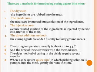 There are 4 methods for introducing curing agents into meat:-
1. The dry cure-
dry ingredients are rubbed into the meat.
2. The pickle cure-
the meats are immersed into a solution of the ingredients.
3. The injection cure-
a concentrated solution of the ingredients is injected by needle
into arteries of the meat.
4. The direct addition method-
the curing agents are added directly to finely ground meats.
 The curing temperature usually is about 2.2 to 3.3 C.
 And the time of the cure varies with the method used.
 The older method of curing in the pickle require several
months..
 Where as the newer ‘quick cure’ in which pickling solution is
pumped into the meat, greatly shortens the time.
 