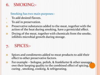 6. SMOKING:-
Smoking has two main purposes:-
1. To add desired flavors.
2. To aid in preservation.
 Preservative substances added to the meat, together with the
action of the heat during smoking, have a germicidal effect.
 Drying of the meat, together with chemicals from the smoke,
inhibits microbial growth during storage.
7. SPICES:-
 Spices and condiments added to meat products to add their
effect to other preservative factors.
 For example – bologna, polish, & frankfurter & other sausages
owe their keeping quality to the combined effect of spicing,
curing , smoking, cooking, & refrigerating.
 