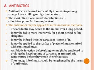8. ANTIBIOTICS
 Antibiotics can be used successfully in meats to prolong
storage life at chilling or high temperature.
 The most often recommended antibiotics are:-
chlortetracycline & chloramphenicol.
 The antibiotics may be applied to meats in various methods-
1. The antibiotic may be fed to the animal over a long period.
2. It may be fed to more intensively for a short period before
slaughter,
3. It may be infused into the carcass or its part of it.
4. It may be applied to the surface of pieces of meat or mixed
with continued meat.
 Antibiotic injection before slaughter might be employed to
prolong the keeping time of carcasses at atmospheric
temperature before they reach the refrigerator.
 The storage life of meats could be lengthened by the means
of antibiotics.
 