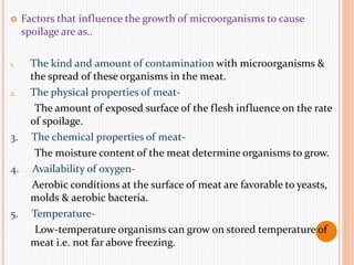  Factors that influence the growth of microorganisms to cause
spoilage are as..
1. The kind and amount of contamination with microorganisms &
the spread of these organisms in the meat.
2. The physical properties of meat-
The amount of exposed surface of the flesh influence on the rate
of spoilage.
3. The chemical properties of meat-
The moisture content of the meat determine organisms to grow.
4. Availability of oxygen-
Aerobic conditions at the surface of meat are favorable to yeasts,
molds & aerobic bacteria.
5. Temperature-
Low-temperature organisms can grow on stored temperature of
meat i.e. not far above freezing.
 