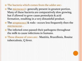  The bacteria which comes from the udder are:-
 The micrococci:- generally present in greatest portion.
Many of these bacteria are comparatively slow growing,
but if allowed to grow cause proteolysis & acid
formation, resulting in a very distasteful product.
 The streptococci & rods:- occurs less frequently then the
micrococcus .
 The infected cows passed their pathogens throughout
the milk to cause infections in humans.
 These disease of cows are:- Mastitis, Brucellosis, Bouine
tuberculosis, Q fever.
 