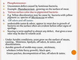 4. Phosphorescence-
 Uncommon defect caused by luminous bacteria.
 Example. Photobacterium , growing on the surface of meat.
5. Various surface color due to pigmented bacteria-
 E.g. Yellow discoloration may be cause by bacteria with yellow
pigment i.e. species of Micrococcus or other.
6. Off odors and off tastes-
 undesirable tastes & odors, appear in meat due to growth of
bacteria on the surface often are evident before other signs of
spoilage.
 Souring is term applied to almost any defect, that gives a sour
odor may be due to volatile acid.
 Under Aerobic conditions, yeast grow on the surface of meats,
causing.. Sliminess, lipolysis, off odors, & tastes, and
discolorations.
 Aerobic growth of molds may cause., stickiness,
whiskers (white fuzzy growth), black spot,
Green patches, decomposition of fats, off odors & tastes.
 