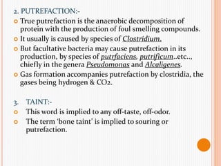 2. PUTREFACTION:-
 True putrefaction is the anaerobic decomposition of
protein with the production of foul smelling compounds.
 It usually is caused by species of Clostridium.
 But facultative bacteria may cause putrefaction in its
production, by species of putrfaciens, putrificum..etc..,
chiefly in the genera Pseudomonas and Alcaligenes.
 Gas formation accompanies putrefaction by clostridia, the
gases being hydrogen & CO2.
3. TAINT:-
 This word is implied to any off-taste, off-odor.
 The term ‘bone taint’ is implied to souring or
putrefaction.
 