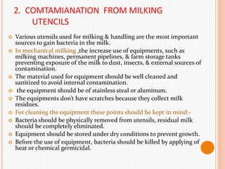 2. COMTAMIANATION FROM MILKING
UTENCILS
 Various utensils used for milking & handling are the most important
sources to gain bacteria in the milk.
 In mechanical milking ,the increase use of equipments, such as
milking machines, permanent pipelines, & farm storage tanks
preventing exposure of the milk to dust, insects, & external sources of
contamination.
 The material used for equipment should be well cleaned and
sanitized to avoid internal contamination.
 the equipment should be of stainless steal or aluminum.
 The equipments don’t have scratches because they collect milk
residues.
 For cleaning the equipment these points should be kept in mind:-
 Bacteria should be physically removed from utensils, residual milk
should be completely eliminated.
 Equipment should be stored under dry conditions to prevent growth.
 Before the use of equipment, bacteria should be killed by applying of
heat or chemical germicidal.
 