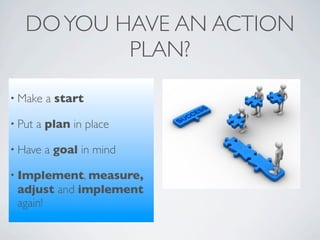 DO YOU HAVE AN ACTION
           PLAN?
• Make   a start

• Put   a plan in place

• Have   a goal in mind

• Implement, measure,
 adjust and implement
 again!
 