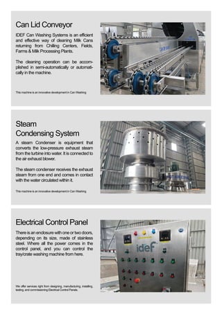 Electrical Control Panel
Thereisanenclosurewithoneortwodoors,
depending on its size, made of stainless
steel. Where all the power comes in the
control panel, and you can control the
tray/crate washing machine from here.
We offer services right from designing, manufacturing, installing,
testing, and commissioning Electrical Control Panels.
Steam
Condensing System
A steam Condenser is equipment that
converts the low-pressure exhaust steam
from the turbine into water. It is connected to
the air exhaust blower.
The steam condenser receives the exhaust
steam from one end and comes in contact
with the water circulated within it.
This machine is an innovative development in Can Washing
Can Lid Conveyor
IDEF Can Washing Systems is an efficient
and effective way of cleaning Milk Cans
returning from Chilling Centers, Fields,
Farms & Milk Processing Plants.
The cleaning operation can be accom-
plished in semi-automatically or automati-
cally in the machine.
This machine is an innovative development in Can Washing
 
