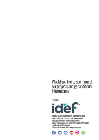 Wouldyouliketoseemoreof
ourprojectsandgetadditional
information?
INDIAN DAIRY EQUIPMENTS & FABRICATORS
D.No: 1-1/5, RS.No: 752/7A2, Chakradwarabandam,
Rajanagaram Mandal, Rajahmundry-533296,
Andhra Pradesh, India. Ph: +91 92466 51059, 77021 33022
E-mail: sales.idef@gmail.com
Url: www.idef.in, www.idefcleaningsystems.com
Contact:
 