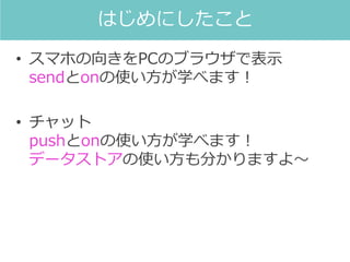 • スマホの向きをPCのブラウザで表示
sendとonの使い方が学べます！
• チャット
pushとonの使い方が学べます！
データストアの使い方も分かりますよ～
はじめにしたこと
 