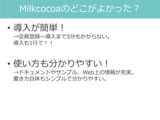 • 導入が簡単！
→会員登録～導入まで5分もかからない。
導入も1行で！！
• 使い方も分かりやすい！
→ドキュメントやサンプル、Web上の情報が充実。
書き方自体もシンプルで分かりやすい。
Milkcocoaのどこがよかった？
 