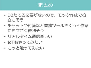 • DBたてる必要がないので、モック作成で役
立ちそう
• チャットや付箋など業務ツールさくっと作る
にもすごく便利そう
• リアルタイム通信楽しい
• IoTもやってみたい
• もっと触ってみたい
まとめ
 