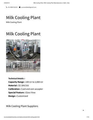 5/30/2019 Milk Cooling Plant, Milk Cooling Plant Manufacturers in Delhi, India
arumandsteelindustries.com/steel-products/milk-cooling-plant.html 1/10
 +91-9899-016310  arumandsteel@gmail.com
Milk Cooling Plant
Milk Cooling Plant
Milk Cooling Plant
Milk Cooling Plant Suppliers
Technical Details :-
Capacity Range : 100 Ltr to 2,000 Ltr
Material : SS 304/316
Calibration : Card and coin accepter
Special Feature : Glass View
Design : Customized

 