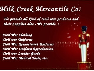 Milk Creek Mercantile Co.
We provide all kind of civil war products and 
their Supplies also , We provide  : 
Civil War Clothing
●
Civil war Uniforms 
●
Civil War Reenactment Uniforms
●
Civil War Uniform Reproduction
●
Civil war Leather Goods
●
Civil War Medical Tools, etc.
●

 