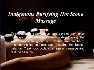 Indigenous Purifying Hot Stone
Massage
This massage goes above and beyond any other
massage form. Using ancient healing rituals, the
warm stones are glided and worked over the body,
soothing aching muscles and restoring the bodies
balance. Treat your body to a regular massage and
feel the benefits.
 