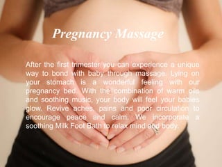 After the first trimester you can experience a unique
way to bond with baby through massage. Lying on
your stomach is a wonderful feeling with our
pregnancy bed. With the combination of warm oils
and soothing music, your body will feel your babies
glow. Revive aches, pains and poor circulation to
encourage peace and calm. We incorporate a
soothing Milk Foot Bath to relax mind and body.
Pregnancy Massage
 