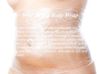 Take your body on a wellness journey with this
treatment. Commence with our dry body brushing to
improve circulation, lymphatic drainage to release
toxins and exfoliate. Be drenched with a warm Milk
custard, and cocooned to infuse exotic butters and
oils. Receive our eye chillout therapy whilst wrapped.
Mind and body will be balanced, with skin so soft and
hydrated.
Well Being Body Wrap
 
