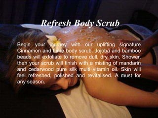 Begin your journey with our uplifting signature
Cinnamon and Lime body scrub. Jojoba and bamboo
beads will exfoliate to remove dull, dry skin. Shower,
then your scrub will finish with a misting of mandarin
and cedarwood pure silk multi vitamin oil. Skin will
feel refreshed, polished and revitalised. A must for
any season.
Refresh Body Scrub
 