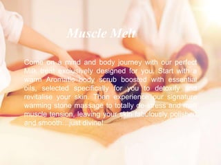 Come on a mind and body journey with our perfect
Milk treat exclusively designed for you. Start with a
warm Aromatic body scrub boosted with essential
oils, selected specifically for you to detoxify and
revitalise your skin. Then experience our signature
warming stone massage to totally de-stress and melt
muscle tension, leaving your skin fabulously polished
and smooth…just divine!
Muscle Melt
 