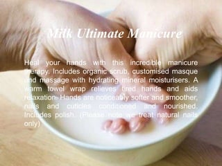 Heal your hands with this incredible manicure
therapy. Includes organic scrub, customised masque
and massage with hydrating mineral moisturisers. A
warm towel wrap relieves tired hands and aids
relaxation. Hands are noticeably softer and smoother,
nails and cuticles conditioned and nourished.
Includes polish. (Please note we treat natural nails
only)
Milk Ultimate Manicure
 
