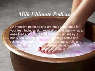 An intensive pedicure and aromatic experience for
your feet. Includes skin exfoliation, and warm wrap to
ease tired and aching feet. A customised masque
heals and softens, while foot massage calms and
relaxes. Feet are invigorated, skin supple, nails and
cuticles moisturised and refreshed. Includes polish.
(Please note we treat natural nails only)
Milk Ultimate Pedicure
 