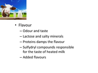 • Flavour
– Odour and taste
– Lactose and salty minerals
– Proteins damps the flavour
– Sulfydryl compounds responsible
for the taste of heated milk
– Added flavours
 