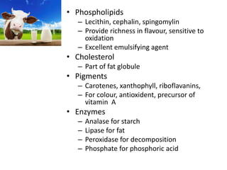 • Phospholipids
– Lecithin, cephalin, spingomylin
– Provide richness in flavour, sensitive to
oxidation
– Excellent emulsifying agent
• Cholesterol
– Part of fat globule
• Pigments
– Carotenes, xanthophyll, riboflavanins,
– For colour, antioxident, precursor of
vitamin A
• Enzymes
– Analase for starch
– Lipase for fat
– Peroxidase for decomposition
– Phosphate for phosphoric acid
 