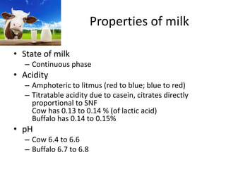 Properties of milk
• State of milk
– Continuous phase
• Acidity
– Amphoteric to litmus (red to blue; blue to red)
– Titratable acidity due to casein, citrates directly
proportional to SNF
Cow has 0.13 to 0.14 % (of lactic acid)
Buffalo has 0.14 to 0.15%
• pH
– Cow 6.4 to 6.6
– Buffalo 6.7 to 6.8
 