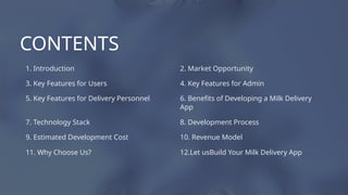 3. Key Features for Users
8. Development Process
9. Estimated Development Cost
4. Key Features for Admin
1. Introduction 2. Market Opportunity
11. Why Choose Us?
10. Revenue Model
6. Benefits of Developing a Milk Delivery
App
7. Technology Stack
5. Key Features for Delivery Personnel
12.Let usBuild Your Milk Delivery App
CONTENTS
 