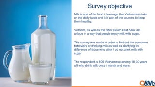 Survey objective
Milk is one of the food / beverage that Vietnamese take
on the daily basis and it is part of the sources to keep
them healthy.
Vietnam, as well as the other South East Asia, are
unique in a way that people enjoy milk with sugar.
This survey was made in order to find out the consumer
behaviors of drinking milk as well as clarifying the
difference of those who drink / do not drink milk with
sugar
The respondent is 500 Vietnamese among 18-30 years
old who drink milk once / month and more.
 
