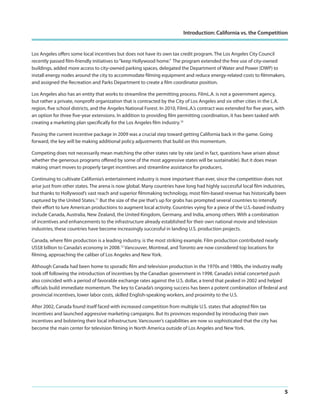 Introduction: California vs. the Competition

Los Angeles offers some local incentives but does not have its own tax credit program. The Los Angeles City Council
recently passed film-friendly initiatives to “keep Hollywood home.” The program extended the free use of city-owned
buildings, added more access to city-owned parking spaces, delegated the Department of Water and Power (DWP) to
install energy nodes around the city to accommodate filming equipment and reduce energy-related costs to filmmakers,
and assigned the Recreation and Parks Department to create a film coordinator position.
Los Angeles also has an entity that works to streamline the permitting process. FilmL.A. is not a government agency,
but rather a private, nonprofit organization that is contracted by the City of Los Angeles and six other cities in the L.A.
region, five school districts, and the Angeles National Forest. In 2010, FilmL.A.’s contract was extended for five years, with
an option for three five-year extensions. In addition to providing film permitting coordination, it has been tasked with
creating a marketing plan specifically for the Los Angeles film industry.10
Passing the current incentive package in 2009 was a crucial step toward getting California back in the game. Going
forward, the key will be making additional policy adjustments that build on this momentum.
Competing does not necessarily mean matching the other states rate by rate (and in fact, questions have arisen about
whether the generous programs offered by some of the most aggressive states will be sustainable). But it does mean
making smart moves to properly target incentives and streamline assistance for producers.
Continuing to cultivate California’s entertainment industry is more important than ever, since the competition does not
arise just from other states. The arena is now global. Many countries have long had highly successful local film industries,
but thanks to Hollywood’s vast reach and superior filmmaking technology, most film-based revenue has historically been
captured by the United States.11 But the size of the pie that’s up for grabs has prompted several countries to intensify
their effort to lure American productions to augment local activity. Countries vying for a piece of the U.S.-based industry
include Canada, Australia, New Zealand, the United Kingdom, Germany, and India, among others. With a combination
of incentives and enhancements to the infrastructure already established for their own national movie and television
industries, these countries have become increasingly successful in landing U.S. production projects.
Canada, where film production is a leading industry, is the most striking example. Film production contributed nearly
US$8 billion to Canada’s economy in 2008.12 Vancouver, Montreal, and Toronto are now considered top locations for
filming, approaching the caliber of Los Angeles and New York.
Although Canada had been home to sporadic film and television production in the 1970s and 1980s, the industry really
took off following the introduction of incentives by the Canadian government in 1998. Canada’s initial concerted push
also coincided with a period of favorable exchange rates against the U.S. dollar, a trend that peaked in 2002 and helped
officials build immediate momentum. The key to Canada’s ongoing success has been a potent combination of federal and
provincial incentives, lower labor costs, skilled English-speaking workers, and proximity to the U.S.
After 2002, Canada found itself faced with increased competition from multiple U.S. states that adopted film tax
incentives and launched aggressive marketing campaigns. But its provinces responded by introducing their own
incentives and bolstering their local infrastructure. Vancouver’s capabilities are now so sophisticated that the city has
become the main center for television filming in North America outside of Los Angeles and New York.

5

 