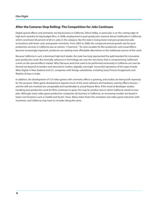 Film Flight

After the Cameras Stop Rolling: The Competition for Jobs Continues
Digital special effects and animation are big business in California. Silicon Valley, in particular, is on the cutting edge of
high-tech wizardry for big-budget films. In 2008, employment in post-production stood at almost 9,600 jobs in California,
which constitutes 60 percent of all U.S. jobs in this category. But the state is losing lower-end post-production jobs
to locations with lower costs and greater incentives. From 2003 to 2008, the compound annual growth rate for postproduction services in California was an anemic 1.9 percent.13 As costs escalate for film production, and visual effects
become increasingly important, producers are seeking more affordable alternatives to the traditional sources of this work.
Because California is such a dominant high-tech leader, the state has long represented the gold standard for innovative
post-production work. But ironically, advances in technology are now the very factor that is compromising California’s
corner on the special-effects market. Why? Because work that used to be performed exclusively in California can now be
farmed out beyond its borders and returned to studios, digitally, overnight. Successful operations of this type include
Weta Digital in New Zealand and U.S. companies with foreign subsidiaries, including Sony Pictures Imageworks and
Rhythm & Hues in India.
In addition, the development of 3-D video games with cinematic effects is growing, and studios are being built expressly
for this purpose. Video game development requires much of the same software and hardware used by effects houses—
and the skill sets involved are comparable and transferable to actual feature films. If the trend of developer studios
handling post-production work for films continues to grow, this may be another area in which California stands to lose
jobs. Although many video game production companies do business in California, an increasing number are based in
lower-cost locations such as Seattle and Austin, Texas. Many states foster the animation and video game industries with
incentives, and California may have to consider doing the same.

6

 